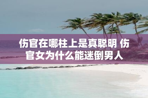 伤官在哪柱上是真聪明 伤官女为什么能迷倒男人