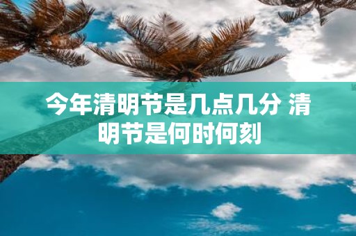今年清明节是几点几分 清明节是何时何刻