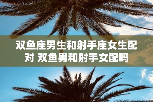 双鱼座男生和射手座女生配对 双鱼男和射手女配吗