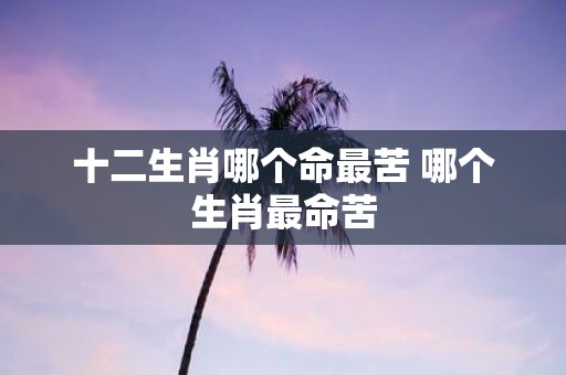 十二生肖哪个命最苦 哪个生肖最命苦