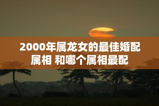 2000年属龙女的最佳婚配属相 和哪个属相最配
