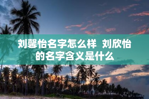 刘馨怡名字怎么样 刘欣怡的名字含义是什么