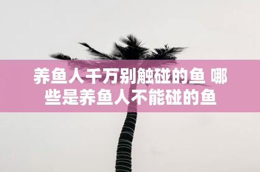 养鱼人千万别触碰的鱼 哪些是养鱼人不能碰的鱼