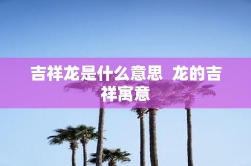 吉祥龙是什么意思 龙的吉祥寓意