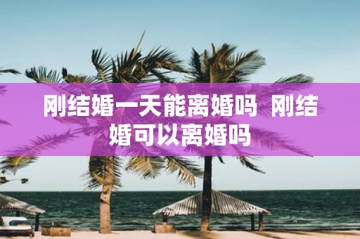 刚结婚一天能离婚吗 刚结婚可以离婚吗