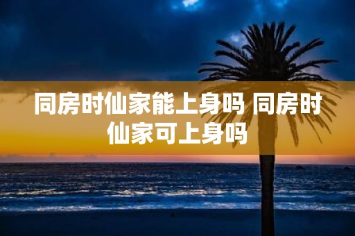 同房时仙家能上身吗 同房时仙家可上身吗