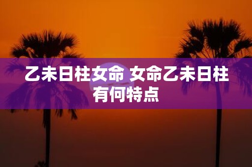 乙未日柱女命 女命乙未日柱有何特点