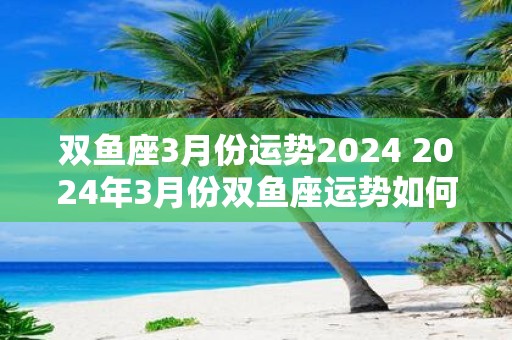 双鱼座3月份运势2025 2025年3月份双鱼座运势如何