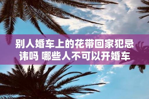 别人婚车上的花带回家犯忌讳吗 哪些人不可以开婚车