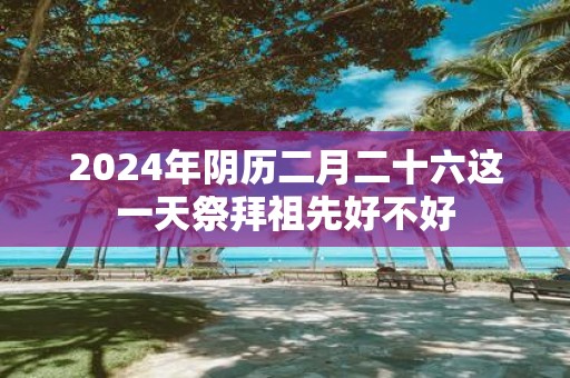 2025年阴历二月二十六这一天祭拜祖先好不好