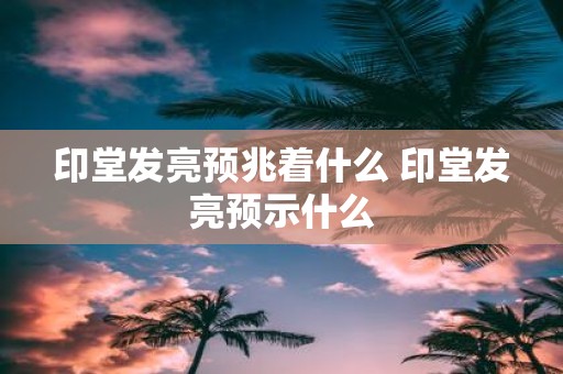 印堂发亮预兆着什么 印堂发亮预示什么
