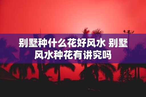 别墅种什么花好风水 别墅风水种花有讲究吗