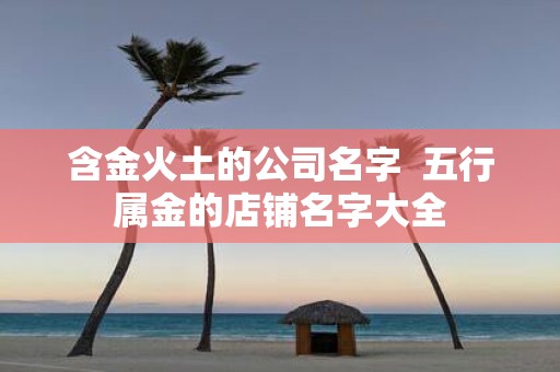 含金火土的公司名字 五行属金的店铺名字大全