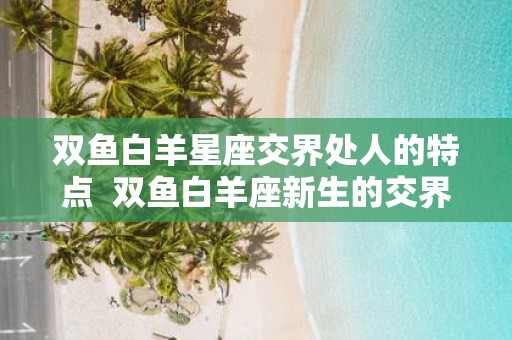 双鱼白羊星座交界处人的特点 双鱼白羊座新生的交界