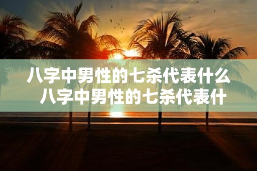 八字中男性的七杀代表什么 八字中男性的七杀代表什么