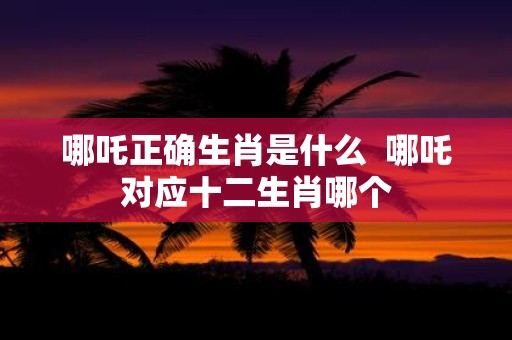 哪吒正确生肖是什么 哪吒对应十二生肖哪个