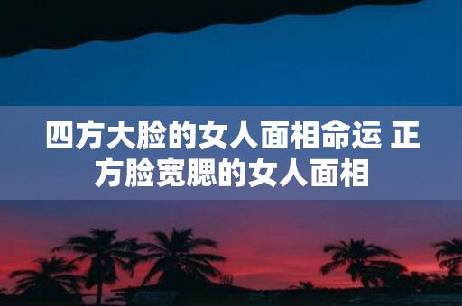 四方大脸的女人面相命运 正方脸宽腮的女人面相