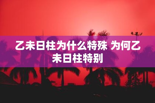 乙未日柱为什么特殊 为何乙未日柱特别