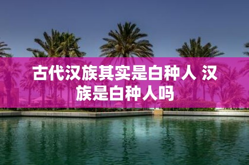 古代汉族其实是白种人 汉族是白种人吗