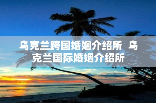 乌克兰跨国婚姻介绍所 乌克兰国际婚姻介绍所