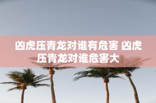 凶虎压青龙对谁有危害 凶虎压青龙对谁危害大