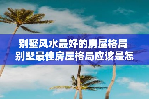 别墅风水最好的房屋格局 别墅最佳房屋格局应该是怎样的