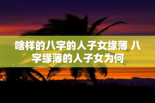 啥样的八字的人子女缘薄 八字缘薄的人子女为何