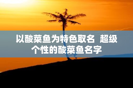 以酸菜鱼为特色取名 超级个性的酸菜鱼名字