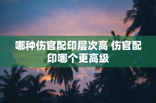 哪种伤官配印层次高 伤官配印哪个更高级