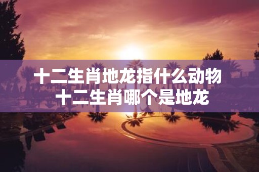 十二生肖地龙指什么动物 十二生肖哪个是地龙