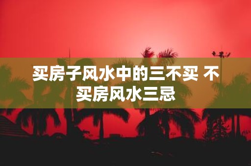 买房子风水中的三不买 不买房风水三忌