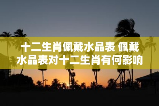 十二生肖佩戴水晶表 佩戴水晶表对十二生肖有何影响