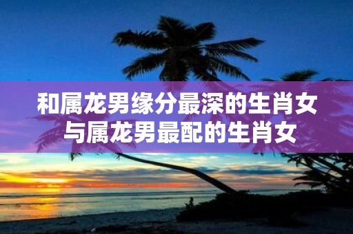 和属龙男缘分最深的生肖女 与属龙男最配的生肖女