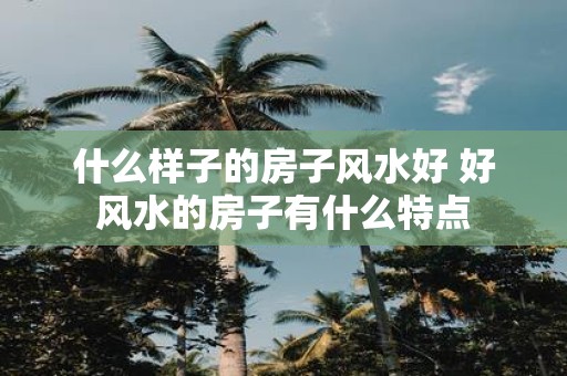 什么样子的房子风水好 好风水的房子有什么特点