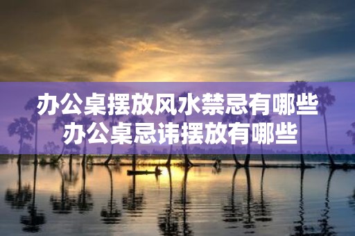 办公桌摆放风水禁忌有哪些 办公桌忌讳摆放有哪些