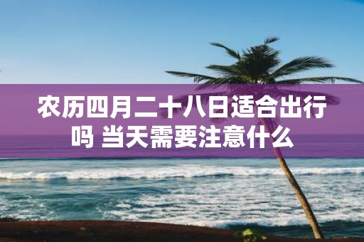 农历四月二十八日适合出行吗 当天需要注意什么