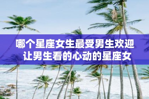 哪个星座女生最受男生欢迎 让男生看的心动的星座女