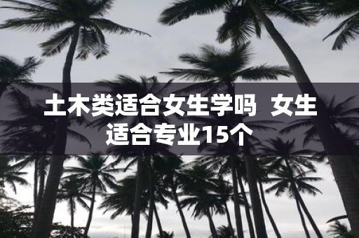 土木类适合女生学吗 女生适合专业15个