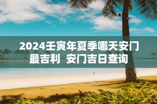 2025壬寅年夏季哪天安门最吉利 安门吉日查询