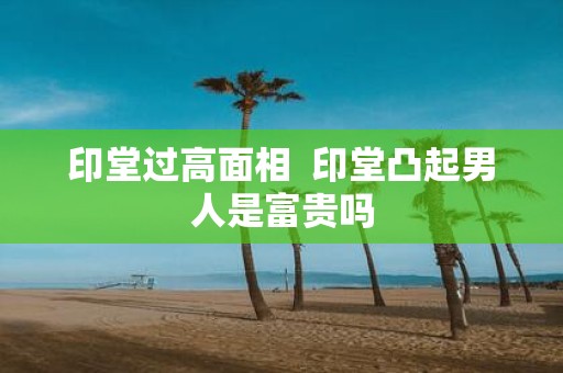 印堂过高面相 印堂凸起男人是富贵吗