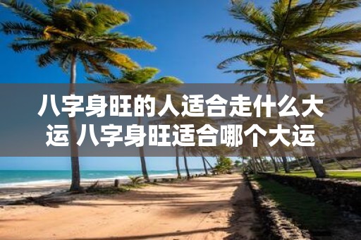 八字身旺的人适合走什么大运 八字身旺适合哪个大运