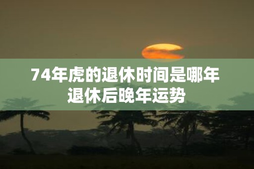 74年虎的退休时间是哪年 退休后晚年运势