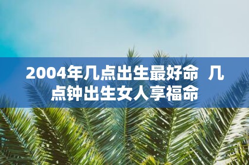 2004年几点出生最好命 几点钟出生女人享福命