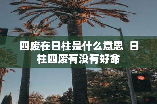 四废在日柱是什么意思 日柱四废有没有好命