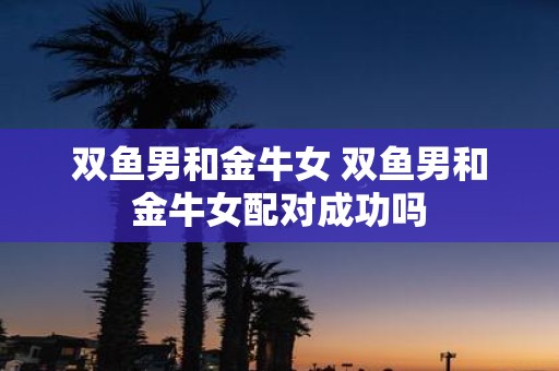 双鱼男和金牛女 双鱼男和金牛女配对成功吗
