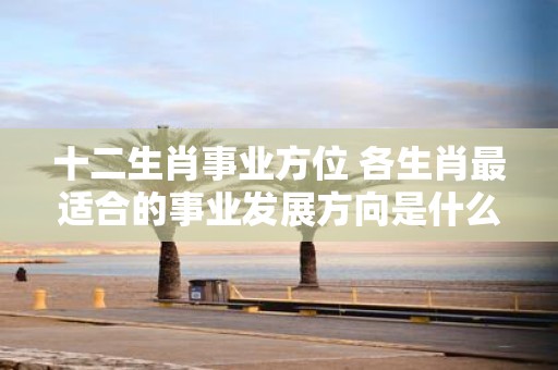 十二生肖事业方位 各生肖最适合的事业发展方向是什么