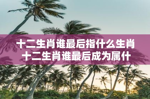 十二生肖谁最后指什么生肖 十二生肖谁最后成为属什么生肖