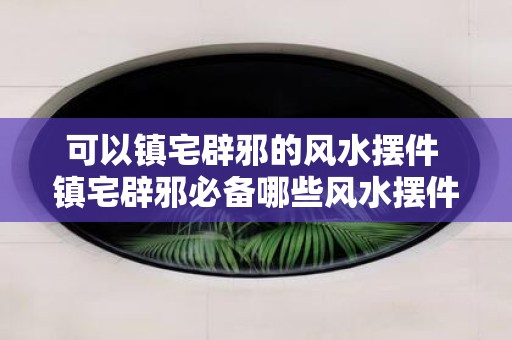 可以镇宅辟邪的风水摆件 镇宅辟邪必备哪些风水摆件可选