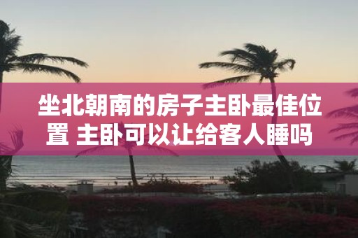 坐北朝南的房子主卧最佳位置 主卧可以让给客人睡吗