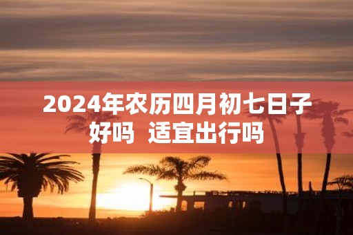 2025年农历四月初七日子好吗 适宜出行吗